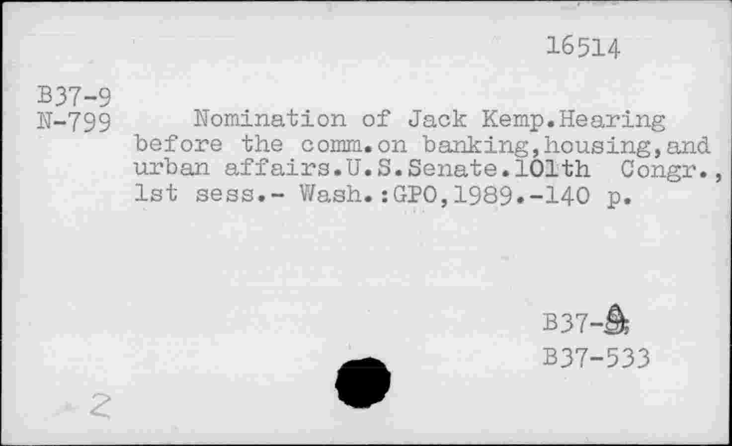 ﻿16514
B37-9
N-799 Nomination of Jack Kemp.Hearing before the comm.on banking,housing,and urban affairs.U.S.Senate.101th Congr., 1st sess.- Wash.:GPO,1989«-140 p.
B37-A
B37-533